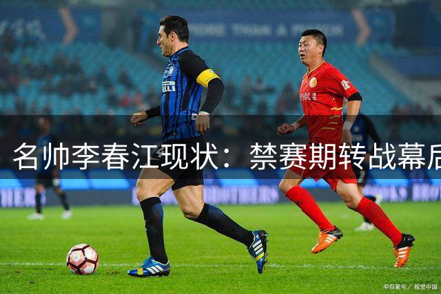名帅李春江现状：禁赛期转战幕后 家庭事业双丰收